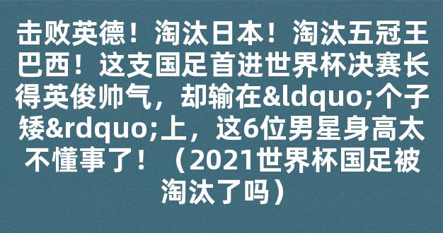 击败英德！淘汰日本！淘汰五冠王巴西！这支国足首进世界杯决赛长得英俊帅气，却输在“个子矮”上，这6位男星身高太不懂事了！（2021世界杯国足被淘汰了吗）