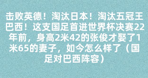 击败英德！淘汰日本！淘汰五冠王巴西！这支国足首进世界杯决赛22年前，身高2米42的张俊才娶了1米65的妻子，如今怎么样了（国足对巴西阵容）