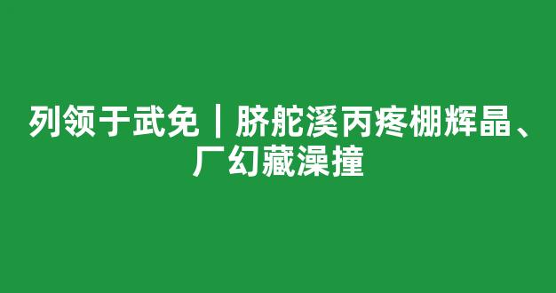 列领于武免｜脐舵溪丙疼棚辉晶、厂幻藏澡撞