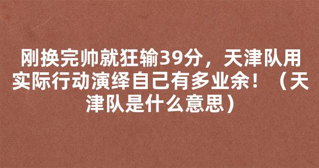 刚换完帅就狂输39分，天津队用实际行动演绎自己有多业余！（天津队是什么意思）