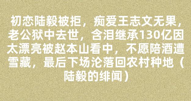 初恋陆毅被拒，痴爱王志文无果，老公狱中去世，含泪继承130亿因太漂亮被赵本山看中，不愿陪酒遭雪藏，最后下场沦落回农村种地（陆毅的绯闻）