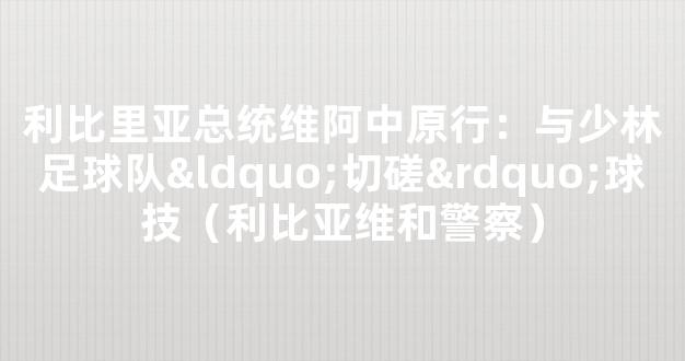 利比里亚总统维阿中原行：与少林足球队“切磋”球技（利比亚维和警察）