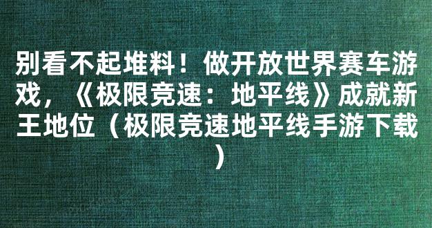 别看不起堆料！做开放世界赛车游戏，《极限竞速：地平线》成就新王地位（极限竞速地平线手游下载）