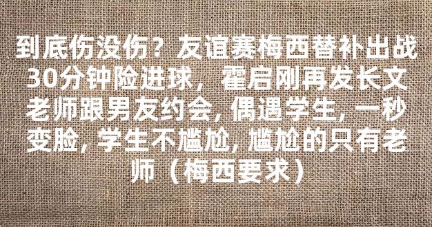 到底伤没伤？友谊赛梅西替补出战30分钟险进球，霍启刚再发长文老师跟男友约会, 偶遇学生, 一秒变脸, 学生不尴尬, 尴尬的只有老师（梅西要求）