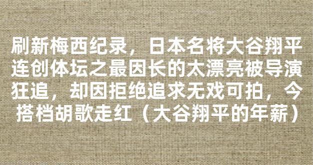 刷新梅西纪录，日本名将大谷翔平连创体坛之最因长的太漂亮被导演狂追，却因拒绝追求无戏可拍，今搭档胡歌走红（大谷翔平的年薪）