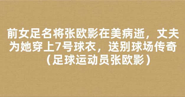 前女足名将张欧影在美病逝，丈夫为她穿上7号球衣，送别球场传奇（足球运动员张欧影）