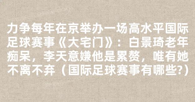 力争每年在京举办一场高水平国际足球赛事《大宅门》：白景琦老年痴呆，李天意嫌他是累赘，唯有她不离不弃（国际足球赛事有哪些?）