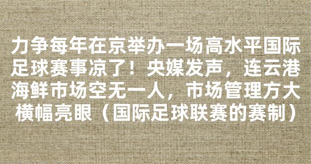 力争每年在京举办一场高水平国际足球赛事凉了！央媒发声，连云港海鲜市场空无一人，市场管理方大横幅亮眼（国际足球联赛的赛制）