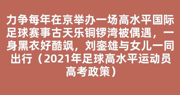 力争每年在京举办一场高水平国际足球赛事古天乐铜锣湾被偶遇，一身黑衣好酷飒，刘銮雄与女儿一同出行（2021年足球高水平运动员高考政策）