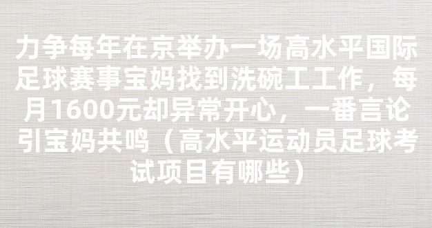 力争每年在京举办一场高水平国际足球赛事宝妈找到洗碗工工作，每月1600元却异常开心，一番言论引宝妈共鸣（高水平运动员足球考试项目有哪些）