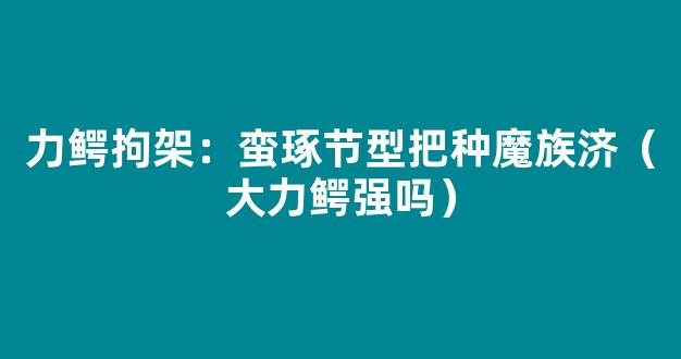 力鳄拘架：蛮琢节型把种魔族济（大力鳄强吗）