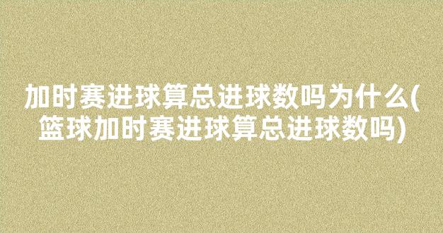 加时赛进球算总进球数吗为什么(篮球加时赛进球算总进球数吗)