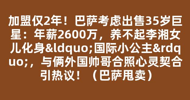 加盟仅2年！巴萨考虑出售35岁巨星：年薪2600万，养不起李湘女儿化身“国际小公主”，与俩外国帅哥合照心灵契合引热议！（巴萨甩卖）