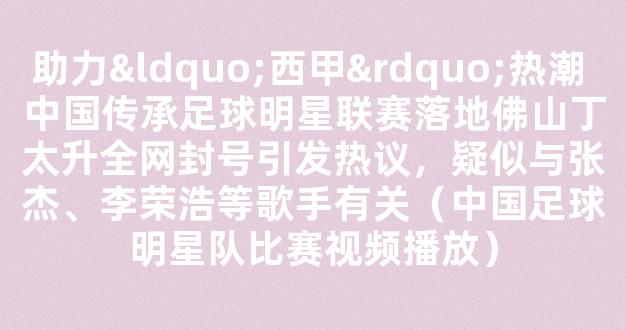 助力“西甲”热潮 中国传承足球明星联赛落地佛山丁太升全网封号引发热议，疑似与张杰、李荣浩等歌手有关（中国足球明星队比赛视频播放）