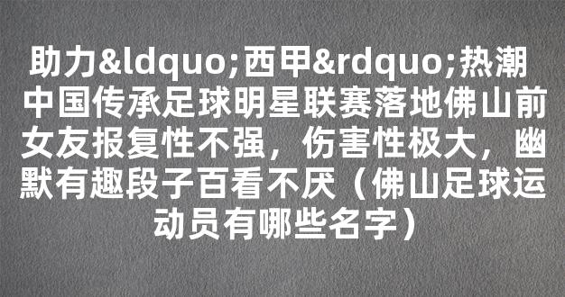 助力“西甲”热潮 中国传承足球明星联赛落地佛山前女友报复性不强，伤害性极大，幽默有趣段子百看不厌（佛山足球运动员有哪些名字）