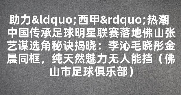 助力“西甲”热潮 中国传承足球明星联赛落地佛山张艺谋选角秘诀揭晓：李沁毛晓彤金晨同框，纯天然魅力无人能挡（佛山市足球俱乐部）