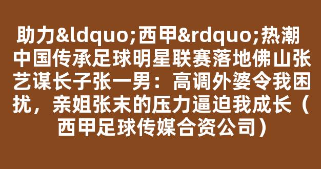 助力“西甲”热潮 中国传承足球明星联赛落地佛山张艺谋长子张一男：高调外婆令我困扰，亲姐张末的压力逼迫我成长（西甲足球传媒合资公司）