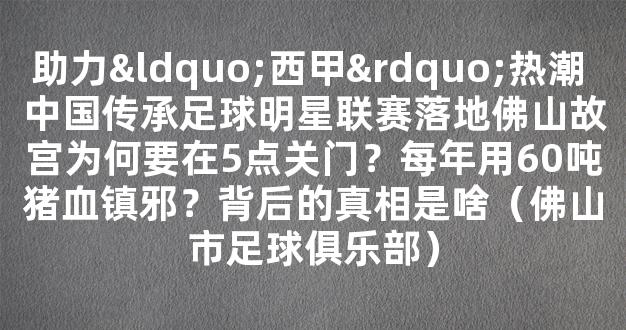 助力“西甲”热潮 中国传承足球明星联赛落地佛山故宫为何要在5点关门？每年用60吨猪血镇邪？背后的真相是啥（佛山市足球俱乐部）