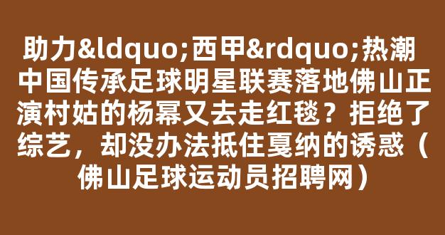 助力“西甲”热潮 中国传承足球明星联赛落地佛山正演村姑的杨幂又去走红毯？拒绝了综艺，却没办法抵住戛纳的诱惑（佛山足球运动员招聘网）