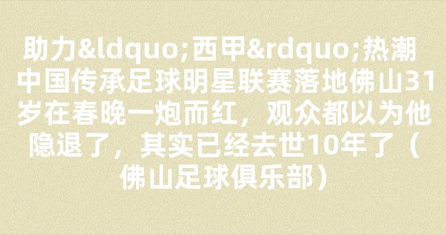 助力“西甲”热潮 中国传承足球明星联赛落地佛山31岁在春晚一炮而红，观众都以为他隐退了，其实已经去世10年了（佛山足球俱乐部）