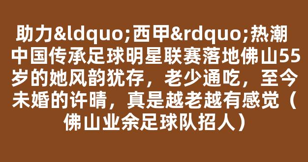 助力“西甲”热潮 中国传承足球明星联赛落地佛山55岁的她风韵犹存，老少通吃，至今未婚的许晴，真是越老越有感觉（佛山业余足球队招人）