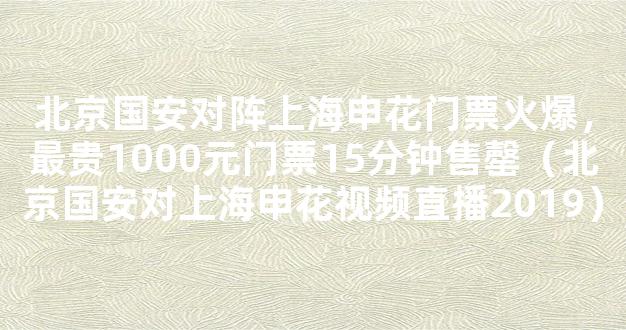 北京国安对阵上海申花门票火爆，最贵1000元门票15分钟售罄（北京国安对上海申花视频直播2019）