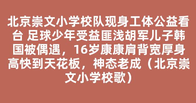 北京崇文小学校队现身工体公益看台 足球少年受益匪浅胡军儿子韩国被偶遇，16岁康康肩背宽厚身高快到天花板，神态老成（北京崇文小学校歌）