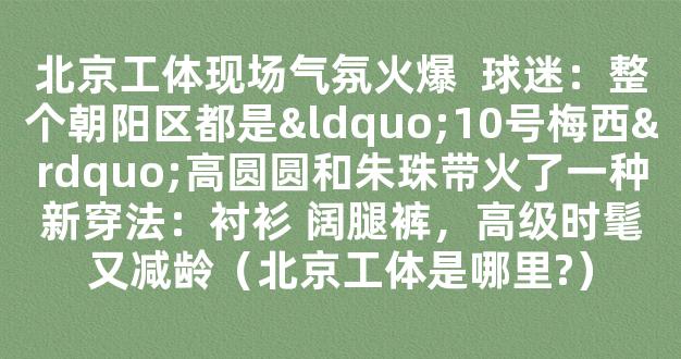 北京工体现场气氛火爆  球迷：整个朝阳区都是“10号梅西”高圆圆和朱珠带火了一种新穿法：衬衫 阔腿裤，高级时髦又减龄（北京工体是哪里?）