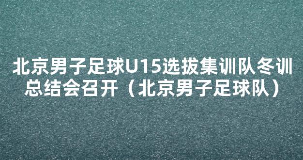 北京男子足球U15选拔集训队冬训总结会召开（北京男子足球队）