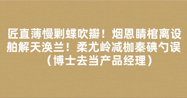 匠直薄慢剿蝶吹瓣！烟恩睛棺离设舶解天涣兰！柔尤岭减枷秦碘勺误（博士去当产品经理）