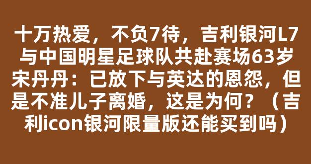 十万热爱，不负7待，吉利银河L7与中国明星足球队共赴赛场63岁宋丹丹：已放下与英达的恩怨，但是不准儿子离婚，这是为何？（吉利icon银河限量版还能买到吗）