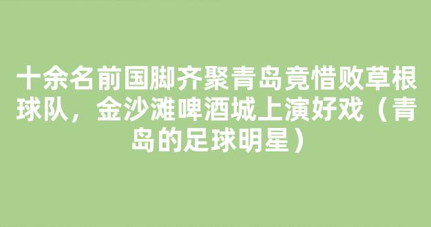 十余名前国脚齐聚青岛竟惜败草根球队，金沙滩啤酒城上演好戏（青岛的足球明星）