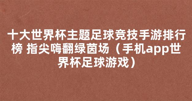 十大世界杯主题足球竞技手游排行榜 指尖嗨翻绿茵场（手机app世界杯足球游戏）