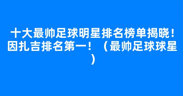 十大最帅足球明星排名榜单揭晓！因扎吉排名第一！（最帅足球球星）