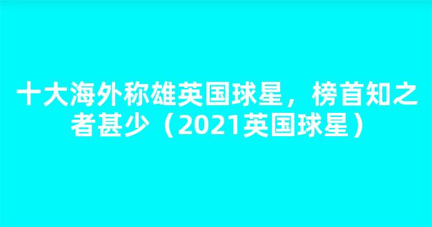 十大海外称雄英国球星，榜首知之者甚少（2021英国球星）