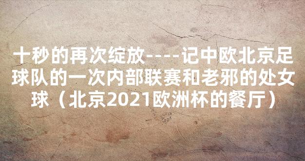 十秒的再次绽放----记中欧北京足球队的一次内部联赛和老邪的处女球（北京2021欧洲杯的餐厅）