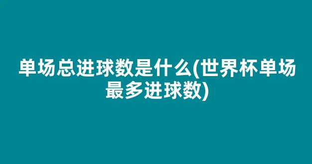 单场总进球数是什么(世界杯单场最多进球数)