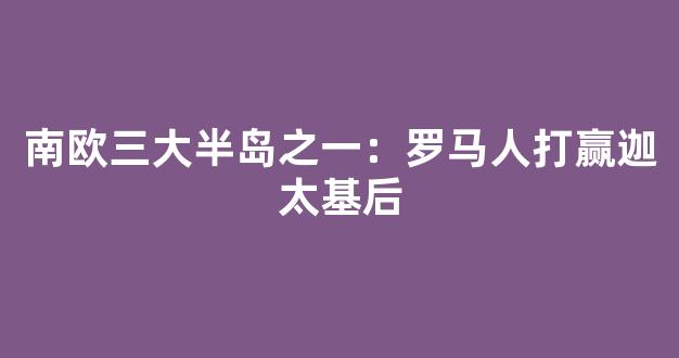 南欧三大半岛之一：罗马人打赢迦太基后