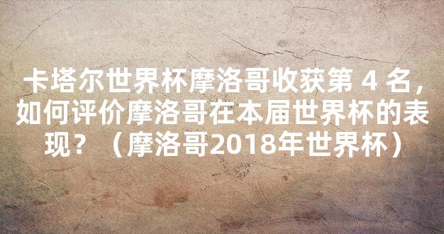 卡塔尔世界杯摩洛哥收获第 4 名，如何评价摩洛哥在本届世界杯的表现？（摩洛哥2018年世界杯）