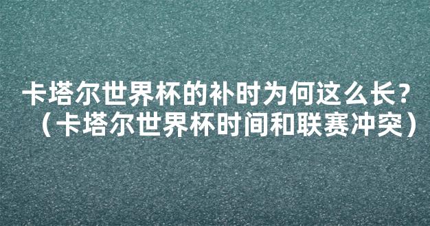 卡塔尔世界杯的补时为何这么长？（卡塔尔世界杯时间和联赛冲突）