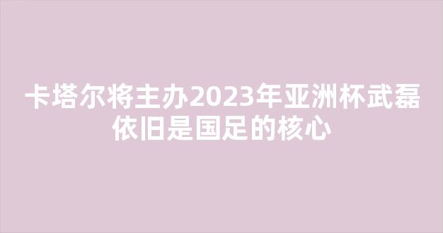 卡塔尔将主办2023年亚洲杯武磊依旧是国足的核心