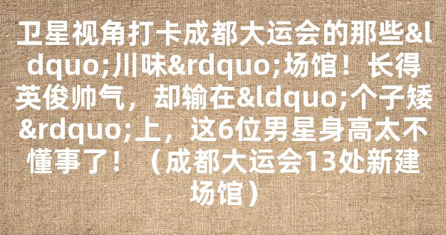 卫星视角打卡成都大运会的那些“川味”场馆！长得英俊帅气，却输在“个子矮”上，这6位男星身高太不懂事了！（成都大运会13处新建场馆）