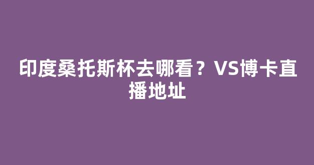 印度桑托斯杯去哪看？VS博卡直播地址