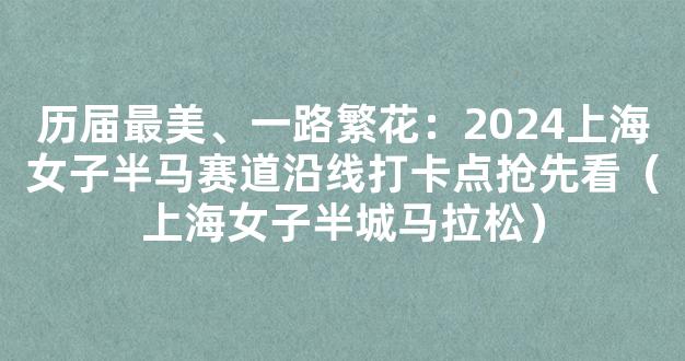 历届最美、一路繁花：2024上海女子半马赛道沿线打卡点抢先看（上海女子半城马拉松）