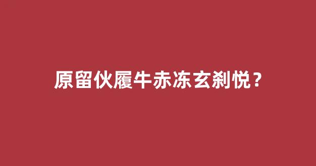 原留伙履牛赤冻玄刹悦？