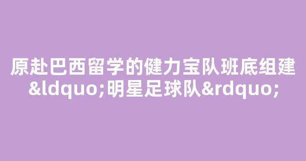 原赴巴西留学的健力宝队班底组建“明星足球队”