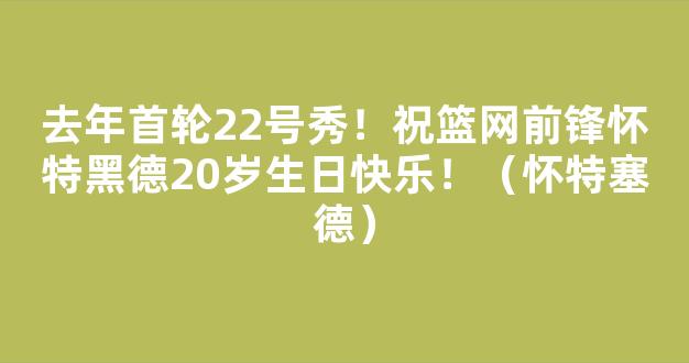 去年首轮22号秀！祝篮网前锋怀特黑德20岁生日快乐！（怀特塞德）