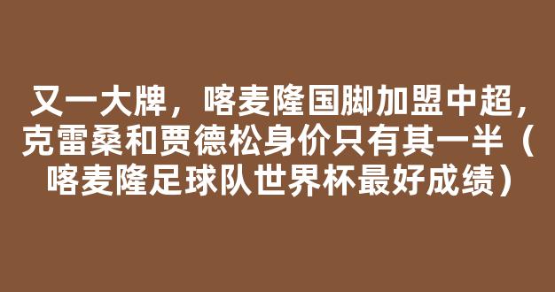 又一大牌，喀麦隆国脚加盟中超，克雷桑和贾德松身价只有其一半（喀麦隆足球队世界杯最好成绩）