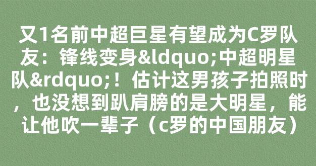 又1名前中超巨星有望成为C罗队友：锋线变身“中超明星队”！估计这男孩子拍照时，也没想到趴肩膀的是大明星，能让他吹一辈子（c罗的中国朋友）