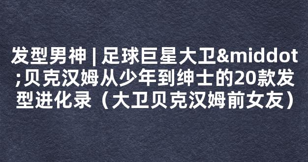 发型男神 | 足球巨星大卫·贝克汉姆从少年到绅士的20款发型进化录（大卫贝克汉姆前女友）